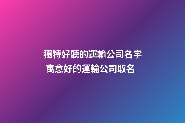 獨特好聽的運輸公司名字 寓意好的運輸公司取名